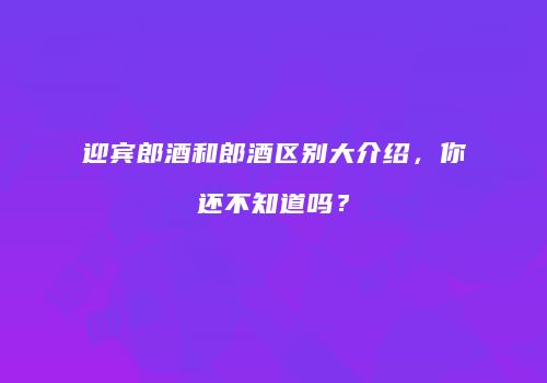迎宾郎酒和郎酒区别大介绍，你还不知道吗？