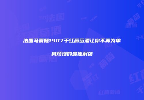法国马蒂隆1907干红葡萄酒让你不再为单身烦恼的最佳解药