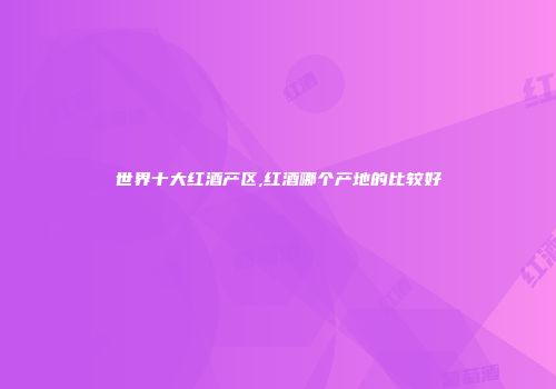 世界十大红酒产区,红酒哪个产地的比较好