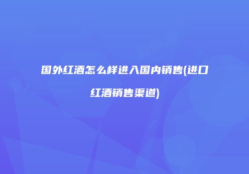 国外红酒怎么样进入国内销售(进口红酒销售渠道)