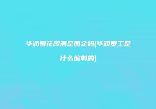 华润雪花啤酒是国企吗(华润员工是什么编制的)