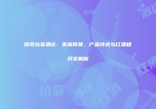探索拉菲酒庄：家族背景、产品特色与红酒知识全解析