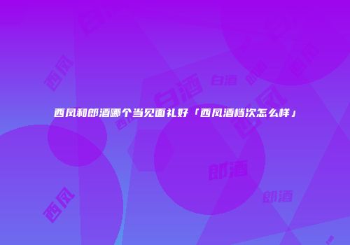 西凤和郎酒哪个当见面礼好「西凤酒档次怎么样」