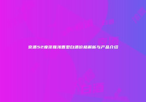 京酒52度淡雅浓香型白酒价格解析与产品介绍