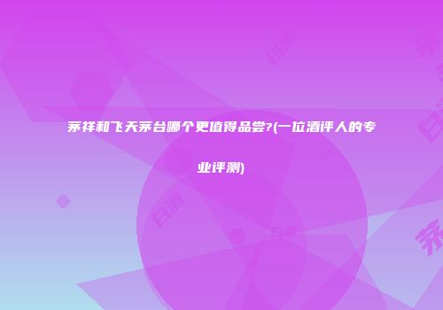 茅祥和飞天茅台哪个更值得品尝?(一位酒评人的专业评测)