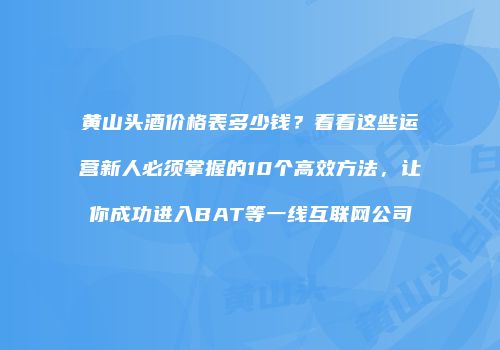 黄山头酒价格表多少钱？看看这些运营新人必须掌握的10个高效方法，让你成功进入BAT等一线互联网公司