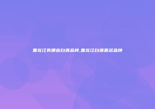 黑龙江有哪些白酒品牌,黑龙江白酒著名品牌