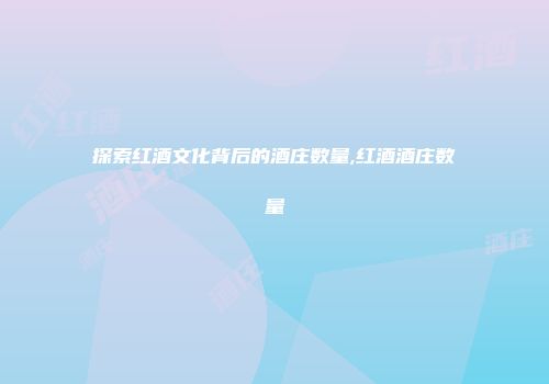 探索红酒文化背后的酒庄数量,红酒酒庄数量