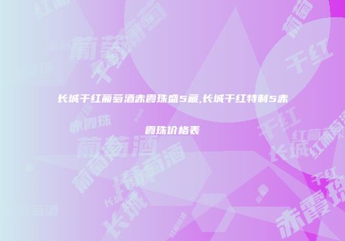 长城干红葡萄酒赤霞珠盛5藏,长城干红特制5赤霞珠价格表