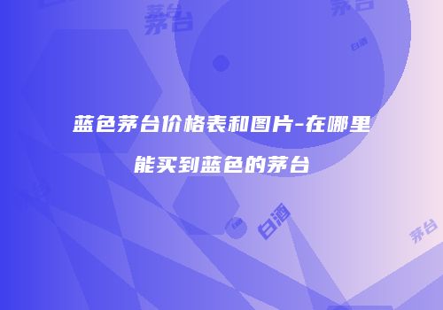 蓝色茅台价格表和图片-在哪里能买到蓝色的茅台