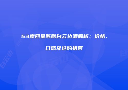 53度四星陈酿白云边酒解析：价格、口感及选购指南