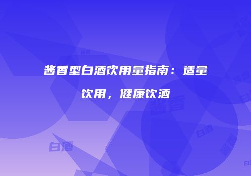 酱香型白酒饮用量指南：适量饮用，健康饮酒