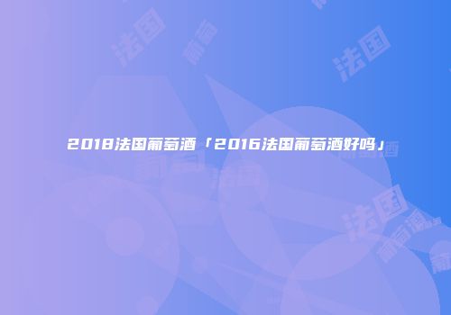 2018法国葡萄酒「2016法国葡萄酒好吗」