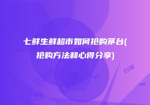 七鲜生鲜超市如何抢购茅台(抢购方法和心得分享)