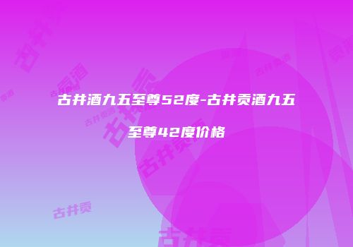 古井酒九五至尊52度-古井贡酒九五至尊42度价格