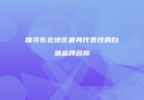 探寻东北地区最具代表性的白酒品牌名称
