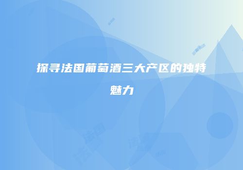 探寻法国葡萄酒三大产区的独特魅力
