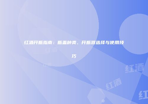 红酒开瓶指南：瓶盖种类、开瓶器选择与使用技巧