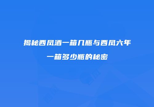 揭秘西凤酒一箱几瓶与西凤六年一箱多少瓶的秘密
