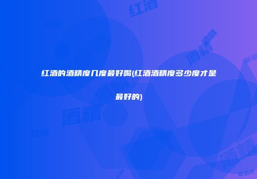 红酒的酒精度几度最好喝(红酒酒精度多少度才是最好的)
