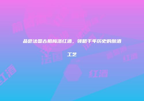 品尝法国古船梅洛红酒，领略千年历史的酿酒工艺