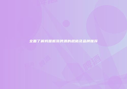 全面了解我国瓶装啤酒的规格及品牌推荐