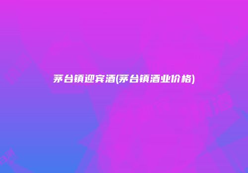 茅台镇迎宾酒(茅台镇酒业价格)