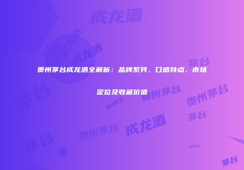 贵州茅台成龙酒全解析：品牌系列、口感特点、市场定位及收藏价值