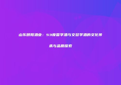 山东颐阳酒业：53度国学酒与文登学酒的文化传承与品质探索