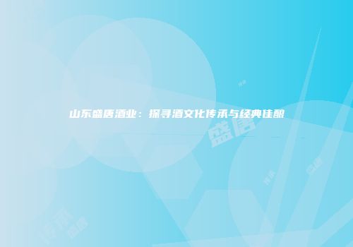 山东盛唐酒业：探寻酒文化传承与经典佳酿