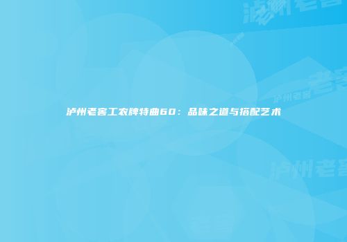 泸州老窖工农牌特曲60：品味之道与搭配艺术