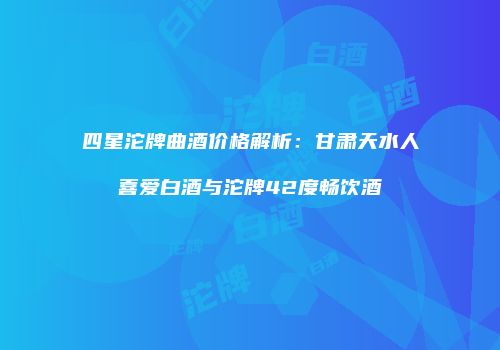 四星沱牌曲酒价格解析：甘肃天水人喜爱白酒与沱牌42度畅饮酒