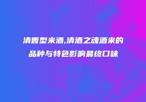 清香型米酒,清酒之魂酒米的品种与特色影响最终口味