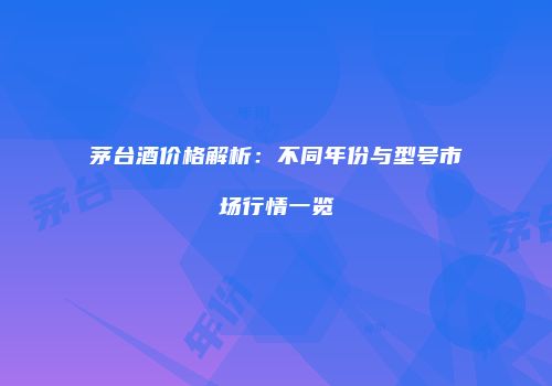 茅台酒价格解析：不同年份与型号市场行情一览