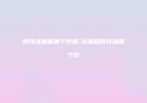 四特酒里面哪个好喝-汾酒和四特酒哪个好