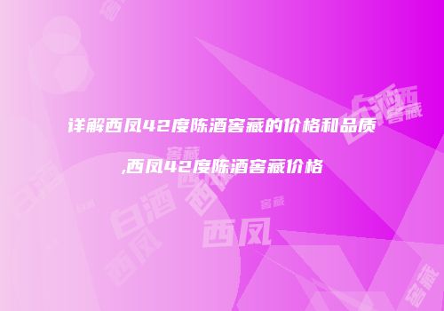 详解西凤42度陈酒窖藏的价格和品质,西凤42度陈酒窖藏价格