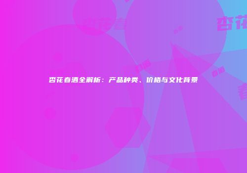 杏花春酒全解析：产品种类、价格与文化背景