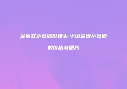 最便宜茅台酒价格表,中国最贵茅台酒的价格与图片