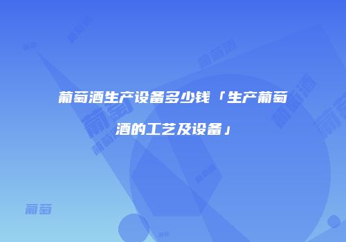 葡萄酒生产设备多少钱「生产葡萄酒的工艺及设备」