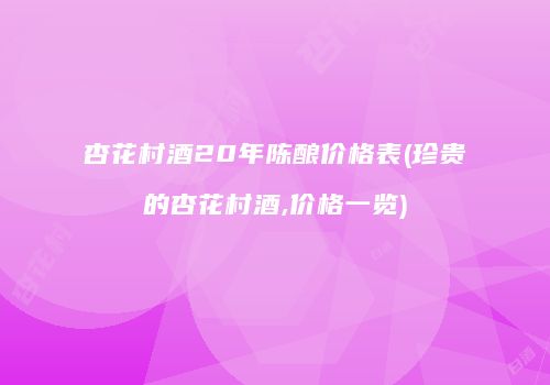 杏花村酒20年陈酿价格表(珍贵的杏花村酒,价格一览)