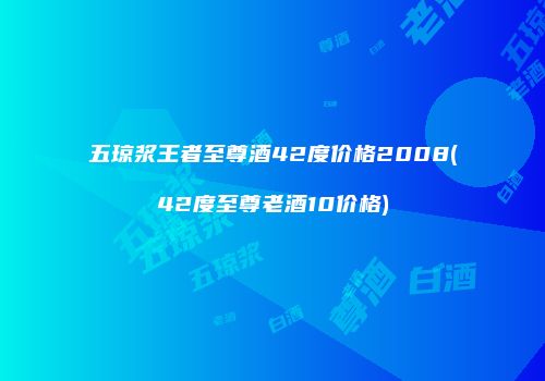 五琼浆王者至尊酒42度价格2008(42度至尊老酒10价格)