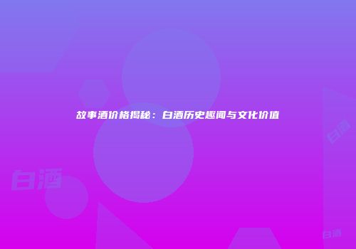 故事酒价格揭秘：白酒历史趣闻与文化价值