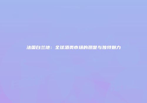 法国白兰地：全球酒类市场的翘楚与独特魅力