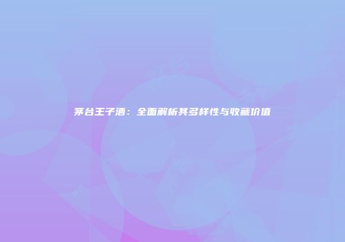 茅台王子酒：全面解析其多样性与收藏价值