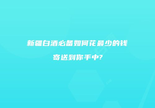 新疆白酒必备如何花最少的钱寄送到你手中?