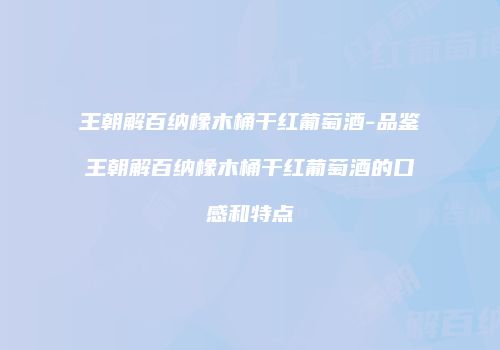 王朝解百纳橡木桶干红葡萄酒-品鉴王朝解百纳橡木桶干红葡萄酒的口感和特点