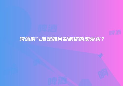 啤酒的气泡是如何影响你的恋爱观？