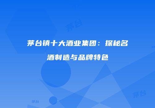 茅台镇十大酒业集团：探秘名酒制造与品牌特色