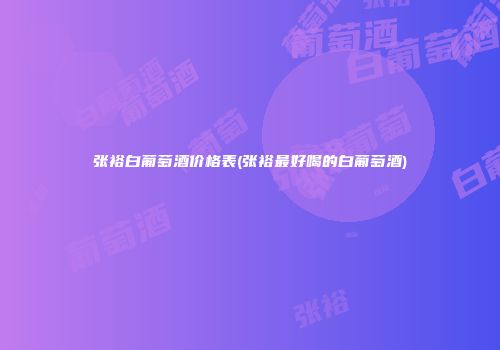 张裕白葡萄酒价格表(张裕最好喝的白葡萄酒)