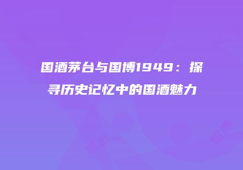 国酒茅台与国博1949：探寻历史记忆中的国酒魅力